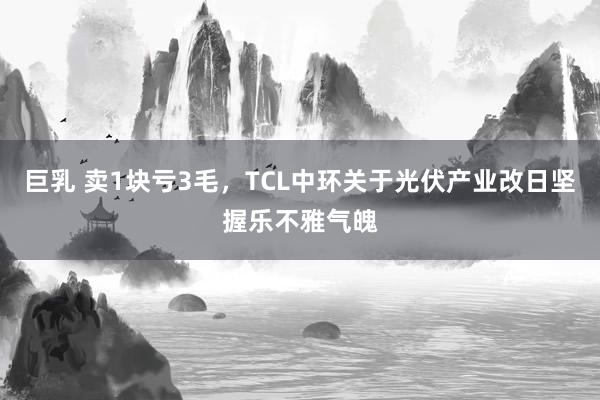 巨乳 卖1块亏3毛，TCL中环关于光伏产业改日坚握乐不雅气魄