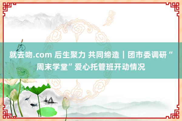 就去吻.com 后生聚力 共同缔造｜团市委调研“周末学堂”爱心托管班开动情况