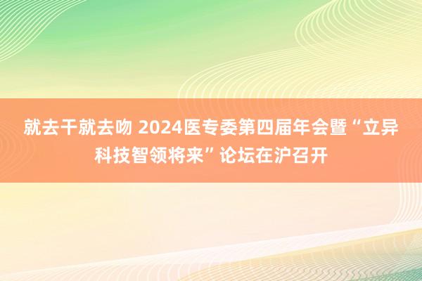 就去干就去吻 2024医专委第四届年会暨“立异科技智领将来”论坛在沪召开