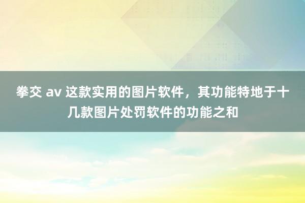 拳交 av 这款实用的图片软件，其功能特地于十几款图片处罚软件的功能之和