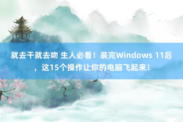 就去干就去吻 生人必看！装完Windows 11后，这15个操作让你的电脑飞起来！