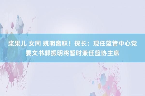 浆果儿 女同 姚明离职！探长：现任篮管中心党委文书郭振明将暂时兼任篮协主席