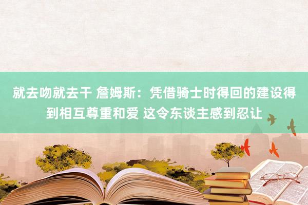 就去吻就去干 詹姆斯：凭借骑士时得回的建设得到相互尊重和爱 这令东谈主感到忍让