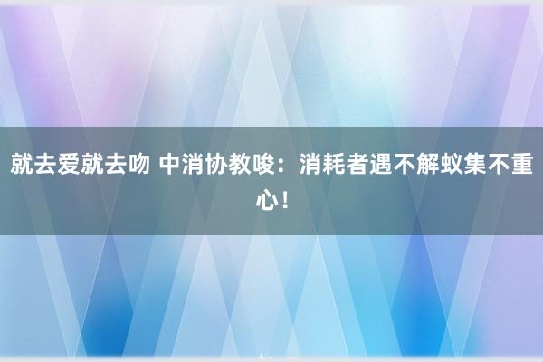 就去爱就去吻 中消协教唆：消耗者遇不解蚁集不重心！