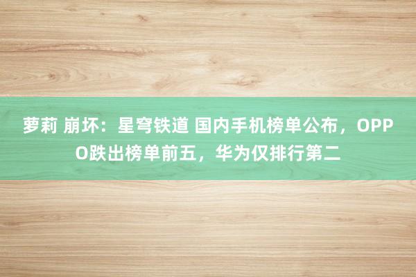 萝莉 崩坏：星穹铁道 国内手机榜单公布，OPPO跌出榜单前五，华为仅排行第二