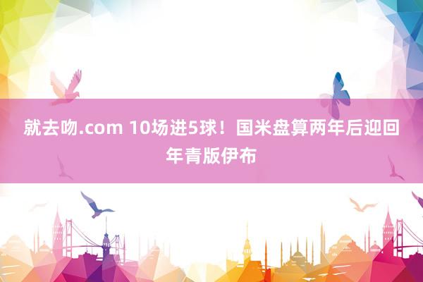 就去吻.com 10场进5球！国米盘算两年后迎回年青版伊布