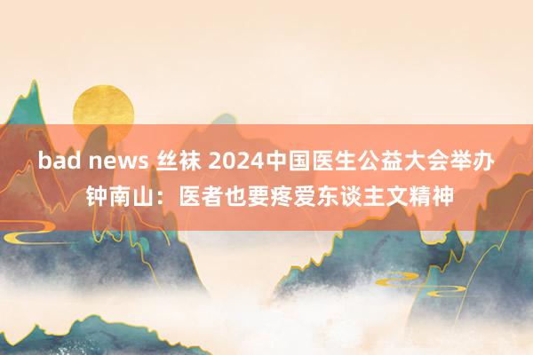 bad news 丝袜 2024中国医生公益大会举办 钟南山：医者也要疼爱东谈主文精神