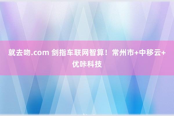 就去吻.com 剑指车联网智算！常州市+中移云+优咔科技