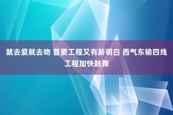 就去爱就去吻 首要工程又有新明白 西气东输四线工程加快鼓舞