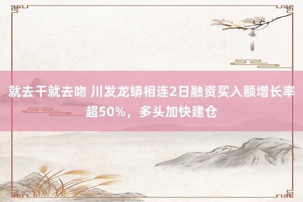 就去干就去吻 川发龙蟒相连2日融资买入额增长率超50%，多头加快建仓