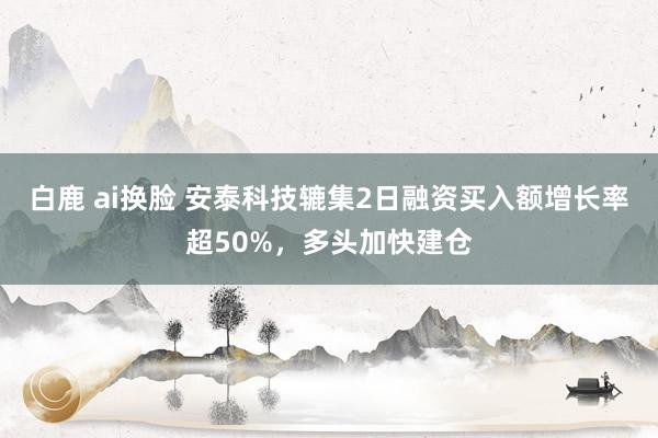 白鹿 ai换脸 安泰科技辘集2日融资买入额增长率超50%，多头加快建仓