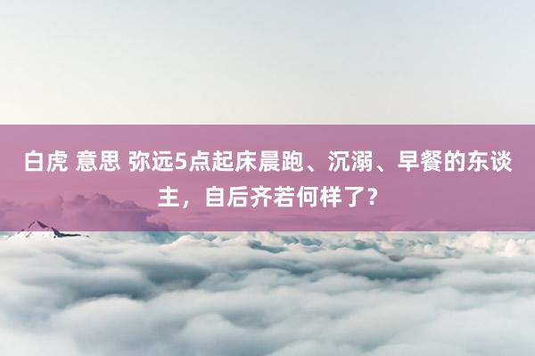 白虎 意思 弥远5点起床晨跑、沉溺、早餐的东谈主，自后齐若何样了？