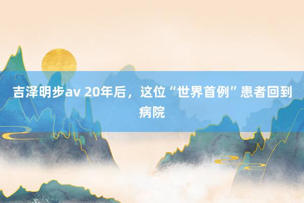 吉泽明步av 20年后，这位“世界首例”患者回到病院