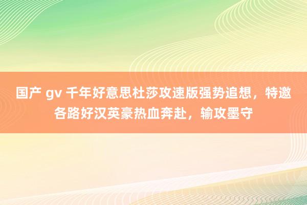 国产 gv 千年好意思杜莎攻速版强势追想，特邀各路好汉英豪热血奔赴，输攻墨守