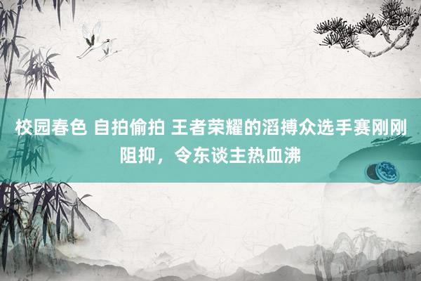 校园春色 自拍偷拍 王者荣耀的滔搏众选手赛刚刚阻抑，令东谈主热血沸