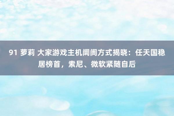 91 萝莉 大家游戏主机阛阓方式揭晓：任天国稳居榜首，索尼、微软紧随自后