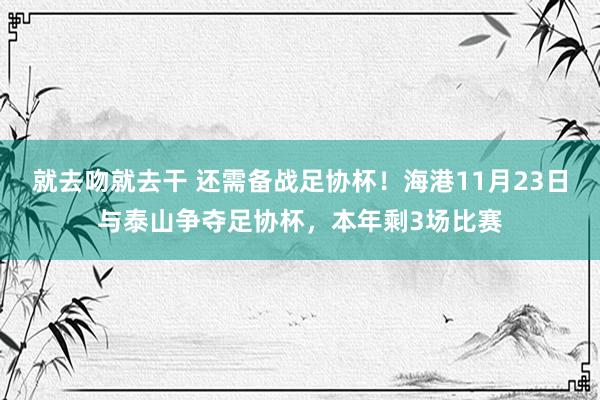 就去吻就去干 还需备战足协杯！海港11月23日与泰山争夺足协杯，本年剩3场比赛