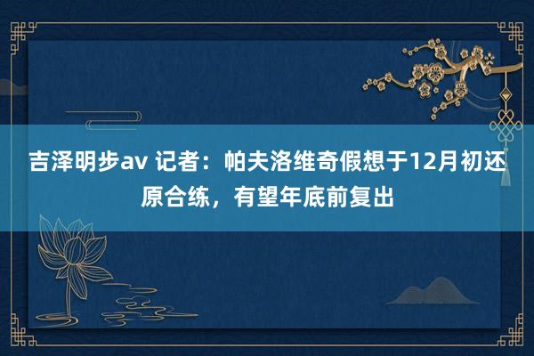 吉泽明步av 记者：帕夫洛维奇假想于12月初还原合练，有望年底前复出