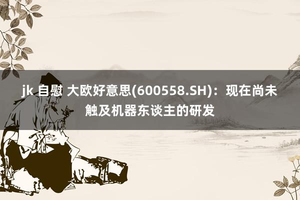 jk 自慰 大欧好意思(600558.SH)：现在尚未触及机器东谈主的研发