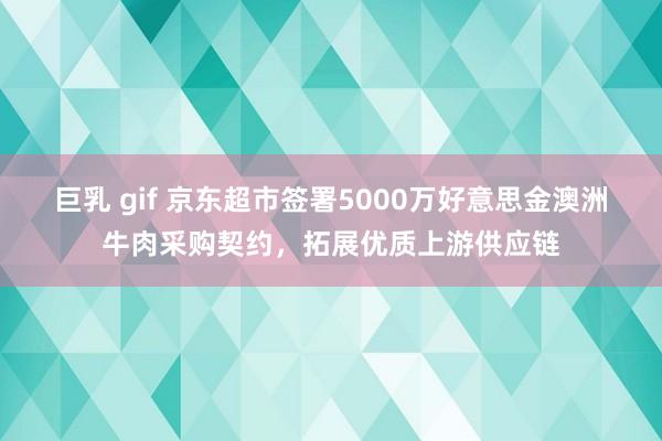 巨乳 gif 京东超市签署5000万好意思金澳洲牛肉采购契约，拓展优质上游供应链