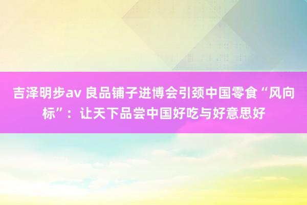 吉泽明步av 良品铺子进博会引颈中国零食“风向标”：让天下品尝中国好吃与好意思好