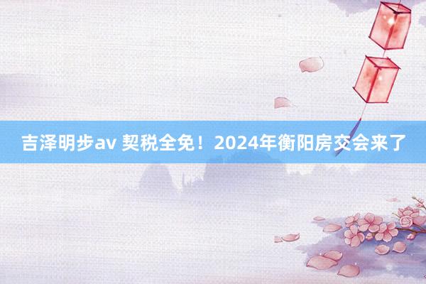 吉泽明步av 契税全免！2024年衡阳房交会来了