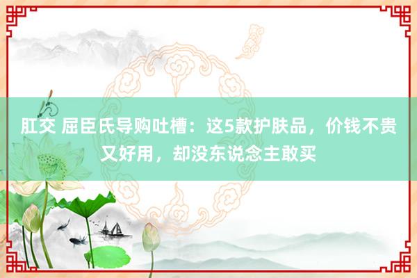 肛交 屈臣氏导购吐槽：这5款护肤品，价钱不贵又好用，却没东说念主敢买