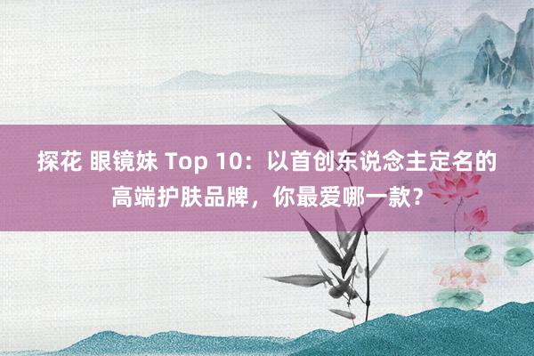 探花 眼镜妹 Top 10：以首创东说念主定名的高端护肤品牌，你最爱哪一款？