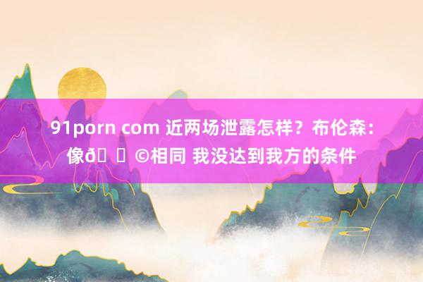 91porn com 近两场泄露怎样？布伦森：像💩相同 我没达到我方的条件