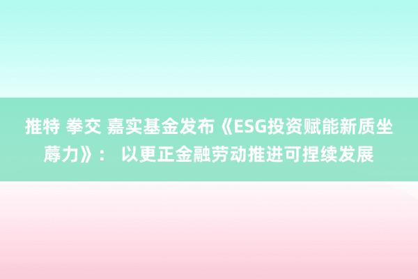 推特 拳交 嘉实基金发布《ESG投资赋能新质坐蓐力》： 以更正金融劳动推进可捏续发展