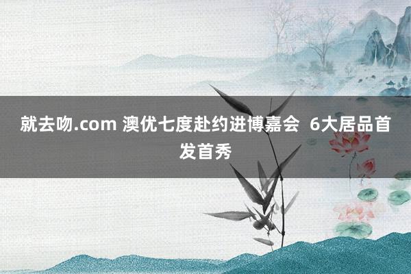 就去吻.com 澳优七度赴约进博嘉会  6大居品首发首秀