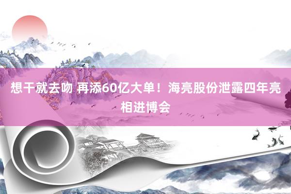 想干就去吻 再添60亿大单！海亮股份泄露四年亮相进博会