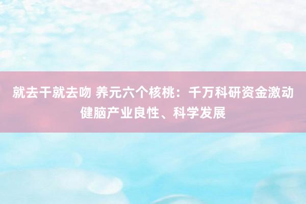 就去干就去吻 养元六个核桃：千万科研资金激动健脑产业良性、科学发展