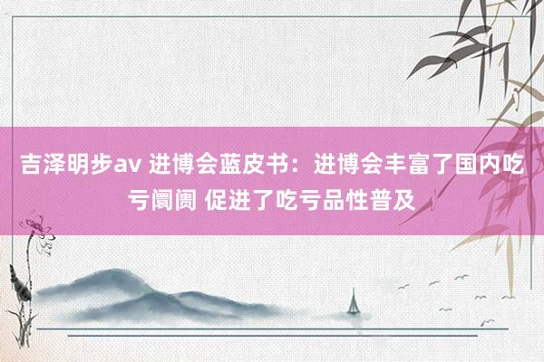 吉泽明步av 进博会蓝皮书：进博会丰富了国内吃亏阛阓 促进了吃亏品性普及