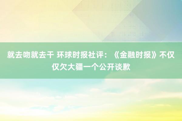 就去吻就去干 环球时报社评：《金融时报》不仅仅欠大疆一个公开谈歉