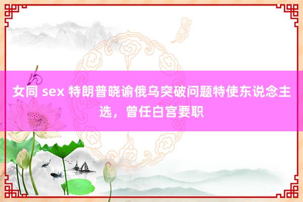 女同 sex 特朗普晓谕俄乌突破问题特使东说念主选，曾任白宫要职