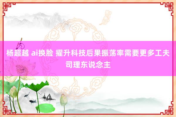 杨超越 ai换脸 擢升科技后果振荡率需要更多工夫司理东说念主