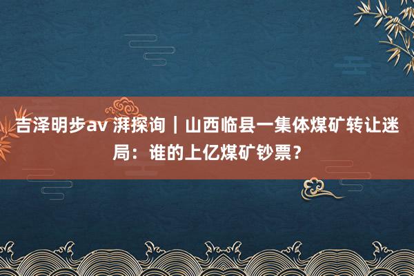 吉泽明步av 湃探询｜山西临县一集体煤矿转让迷局：谁的上亿煤矿钞票？