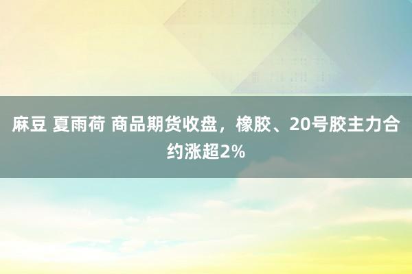 麻豆 夏雨荷 商品期货收盘，橡胶、20号胶主力合约涨超2%