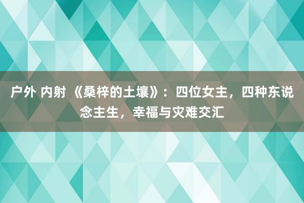 户外 内射 《桑梓的土壤》：四位女主，四种东说念主生，幸福与灾难交汇