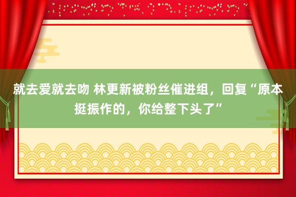 就去爱就去吻 林更新被粉丝催进组，回复“原本挺振作的，你给整下头了”