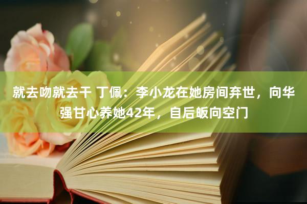 就去吻就去干 丁佩：李小龙在她房间弃世，向华强甘心养她42年，自后皈向空门