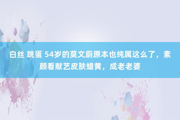 白丝 跳蛋 54岁的莫文蔚原本也纯属这么了，素颜看献艺皮肤蜡黄，成老老婆