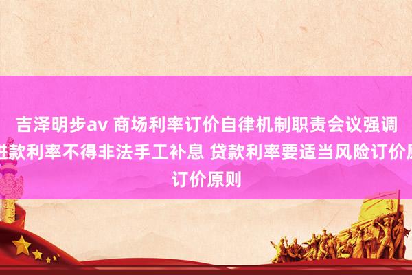 吉泽明步av 商场利率订价自律机制职责会议强调：进款利率不得非法手工补息 贷款利率要适当风险订价原则