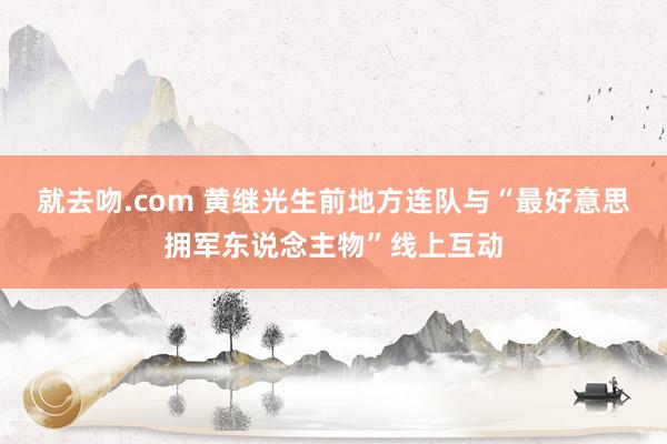 就去吻.com 黄继光生前地方连队与“最好意思拥军东说念主物”线上互动