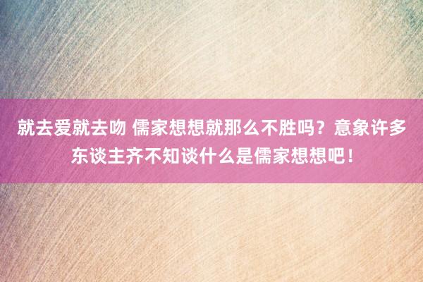 就去爱就去吻 儒家想想就那么不胜吗？意象许多东谈主齐不知谈什么是儒家想想吧！