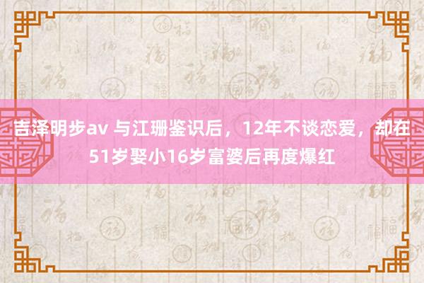 吉泽明步av 与江珊鉴识后，12年不谈恋爱，却在51岁娶小16岁富婆后再度爆红