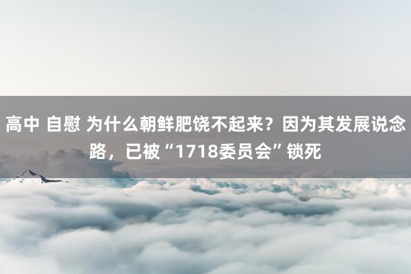 高中 自慰 为什么朝鲜肥饶不起来？因为其发展说念路，已被“1718委员会”锁死