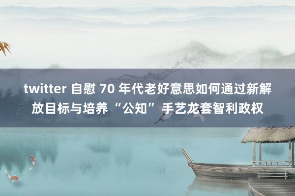 twitter 自慰 70 年代老好意思如何通过新解放目标与培养 “公知” 手艺龙套智利政权