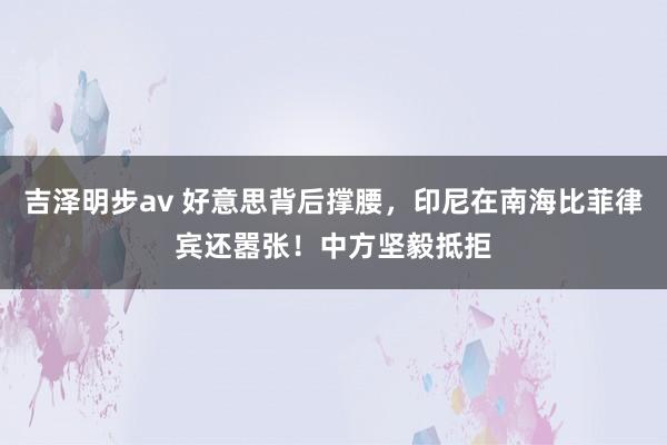 吉泽明步av 好意思背后撑腰，印尼在南海比菲律宾还嚣张！中方坚毅抵拒